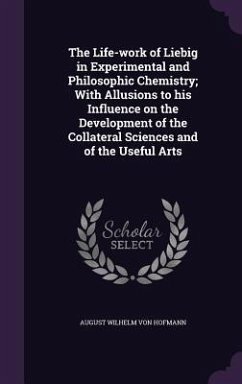 The Life-work of Liebig in Experimental and Philosophic Chemistry; With Allusions to his Influence on the Development of the Collateral Sciences and o - Hofmann, August Wilhelm Von