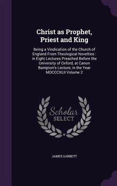 Christ as Prophet, Priest and King: Being a Vindication of the Church of England From Theological Novelties: in Eight Lectures Preached Before the Uni - Garbett, James