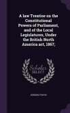 A law Treatise on the Constitutional Powers of Parliament, and of the Local Legislatures, Under the British North America act, 1867;