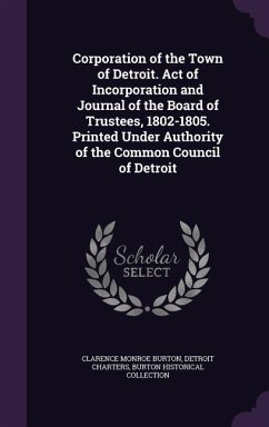 Corporation of the Town of Detroit. Act of Incorporation and Journal of the Board of Trustees, 1802-1805. Printed Under Authority of the Common Council of Detroit - Burton, Clarence Monroe; Charters, Detroit; Collection, Burton Historical