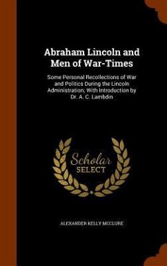 Abraham Lincoln and Men of War-Times: Some Personal Recollections of War and Politics During the Lincoln Administration; With Introduction by Dr. A. C - Mcclure, Alexander Kelly