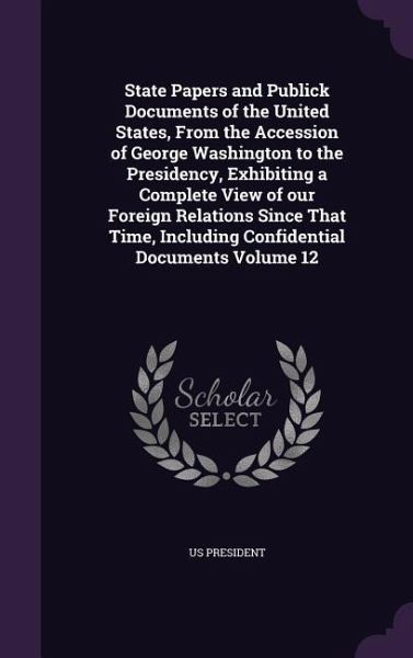 State Papers and Publick Documents of the United States, From the Accession of George Washington to the Presidency, Exhibiting a Complete View of our State Papers and Publick Documents of the United States, From the Accession of George Washington to the Presidency, Exhibiting a Complete View of our
