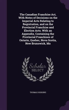 The Canadian Franchise Act, With Notes of Decisions on the Imperial Acts Relating to Registration, and on the Provincial Franchise and Election Acts. With an Appendix, Containing the Provincial Franchises of Ontario, Quebec, Nova Scotia, New Brunswick, Ma - Hodgins, Thomas