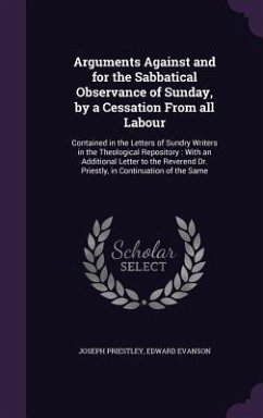 Arguments Against and for the Sabbatical Observance of Sunday, by a Cessation From all Labour: Contained in the Letters of Sundry Writers in the Theol - Priestley, Joseph; Evanson, Edward