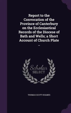 Report to the Convocation of the Province of Canterbury on the Ecclesiastical Records of the Diocese of Bath and Wells; a Short Account of Church Plat - Holmes, Thomas Scott