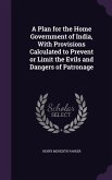 A Plan for the Home Government of India, With Provisions Calculated to Prevent or Limit the Evils and Dangers of Patronage