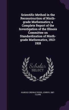 Scientific Method in the Reconstruction of Ninth-grade Mathematics; a Complete Report of the Investigation of the Illinois Committee on Standardization of Ninth-grade Mathematics, 1913-1918 - Rugg, Harold Ordway; Clark, John R