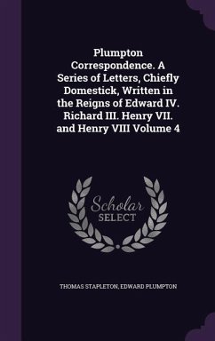 Plumpton Correspondence. A Series of Letters, Chiefly Domestick, Written in the Reigns of Edward IV. Richard III. Henry VII. and Henry VIII Volume 4 - Stapleton, Thomas; Plumpton, Edward