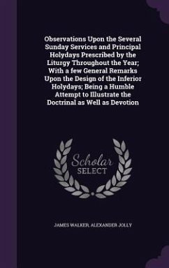 Observations Upon the Several Sunday Services and Principal Holydays Prescribed by the Liturgy Throughout the Year; With a few General Remarks Upon the Design of the Inferior Holydays; Being a Humble Attempt to Illustrate the Doctrinal as Well as Devotion - Walker, James; Jolly, Alexander