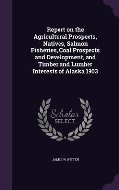 Report on the Agricultural Prospects, Natives, Salmon Fisheries, Coal Prospects and Development, and Timber and Lumber Interests of Alaska 1903 - Witten, James W.