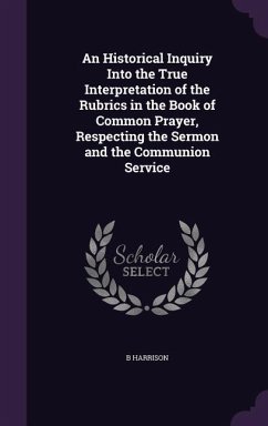 An Historical Inquiry Into the True Interpretation of the Rubrics in the Book of Common Prayer, Respecting the Sermon and the Communion Service - Harrison, B.