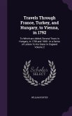 Travels Through France, Turkey, and Hungary, to Vienna, in 1792: To Which are Added, Several Tours in Hungary, in 1799 and 1800: in a Series of Letter