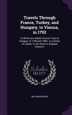 Travels Through France, Turkey, and Hungary, to Vienna, in 1792: To Which are Added, Several Tours in Hungary, in 1799 and 1800: in a Series of Letter - Hunter, William