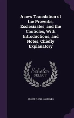 A new Translation of the Proverbs, Ecclesiastes, and the Canticles, With Introductions, and Notes, Chiefly Explanatory - Noyes, George R.