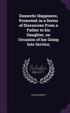 Domestic Happiness, Promoted; in a Series of Discourses From a Father to his Daughter, on Occasion of her Going Into Service;