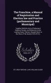 The Franchise, a Manual of Registration and Election law and Practice (parliamentary and Municipal)