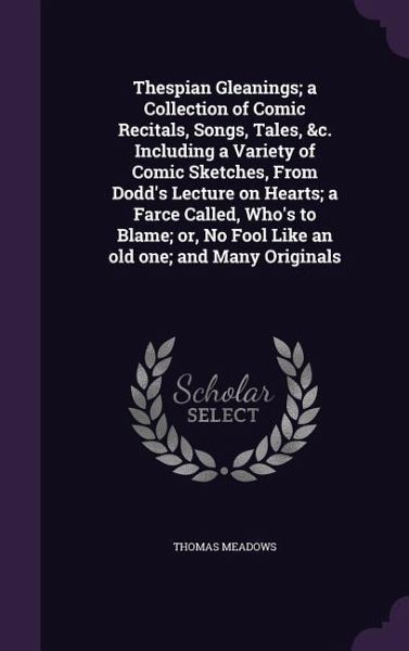 Thespian Gleanings; a Collection of Comic Recitals, Songs, Tales, &c. Including a Variety of Comic Sketches, From Dodd's Lecture on Hearts; a Farce Called, Who's to Blame; or, No Fool Like an old one; and Many Originals