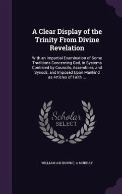 A Clear Display of the Trinity From Divine Revelation: With an Impartial Examination of Some Traditions Concerning God, in Systems Contrived by Counci - Ashdowne, William; Murray, A.