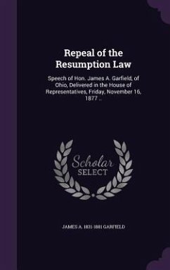 Repeal of the Resumption Law: Speech of Hon. James A. Garfield, of Ohio, Delivered in the House of Representatives, Friday, November 16, 1877 .. - Garfield, James Abram