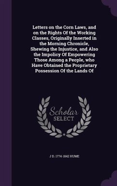 Letters on the Corn Laws, and on the Rights Of the Working Classes, Originally Inserted in the Morning Chronicle, Shewing the Injustice, and Also the Impolicy Of Empowering Those Among a People, who Have Obtained the Proprietary Possession Of the Lands Of - Hume, J D