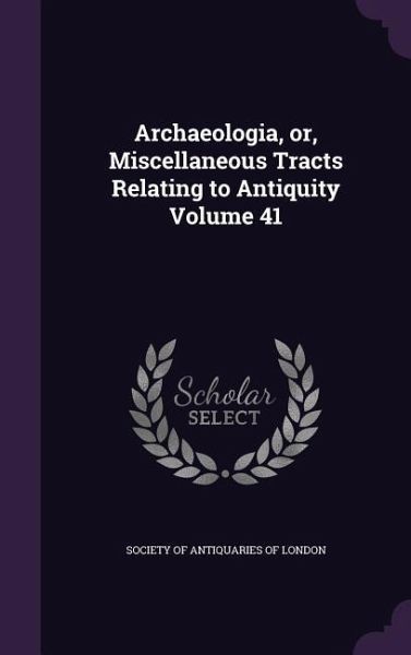 Archaeologia, or, Miscellaneous Tracts Relating to Antiquity Volume 41 Archaeologia, or, Miscellaneous Tracts Relating to Antiquity Volume 41