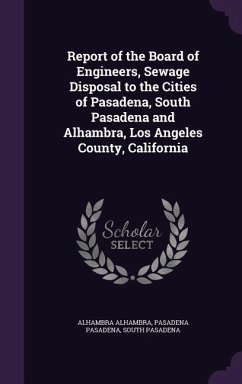 Report of the Board of Engineers, Sewage Disposal to the Cities of Pasadena, South Pasadena and Alhambra, Los Angeles County, California - Alhambra, Alhambra; Pasadena, Pasadena; Pasadena, South