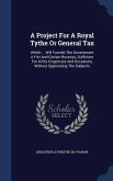 A Project For A Royal Tythe Or General Tax: Which ... Will Furnish The Government A Fixt And Certain Revenue, Sufficient For All Its Exigencies And Oc