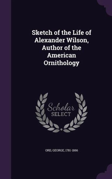 Sketch of the Life of Alexander Wilson, Author of the American Ornithology Sketch of the Life of Alexander Wilson, Author of the American Ornithology