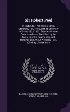 Sir Robert Peel: In Early Life, 1788-1812, as Irish Secretary, 1812-1818, and as Secretary of State, 1822-1827. From his Private Corres - Parker, Charles Stuart; Peel, Robert