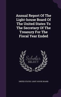 Annual Report Of The Light-house Board Of The United States To The Secretary Of The Treasury For The Fiscal Year Ended Annual Report Of The Light-house Board Of The United States To The Secretary Of The Treasury For The Fiscal Year Ended