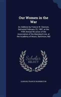 Our Women in the War: An Address by Francis W. Dawson, Delivered February 22, 1887, at the Fifth Annual Re-union of the Association of the M - Dawson, Francis Warrington