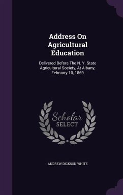 Address On Agricultural Education: Delivered Before The N. Y. State Agricultural Society, At Albany, February 10, 1869 - White, Andrew Dickson