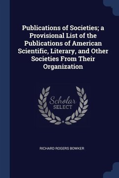 Publications of Societies; a Provisional List of the Publications of American Scientific, Literary, and Other Societies From Their Organization - Bowker, Richard Rogers