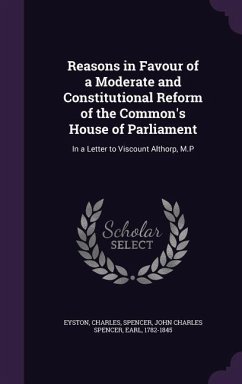 Reasons in Favour of a Moderate and Constitutional Reform of the Common's House of Parliament: In a Letter to Viscount Althorp, M.P - Eyston, Charles; Spencer, John Charles Spencer
