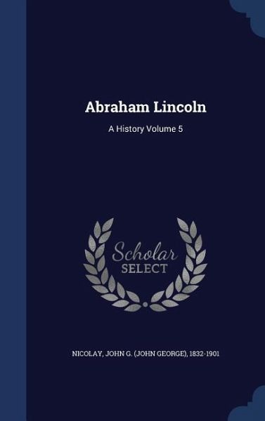 Abraham Lincoln: A History Volume 5 Abraham Lincoln: A History Volume 5