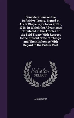 Considerations on the Definitive Treaty, Signed at Aix la Chapelle, October 7/18th, 1748. In Which the Advantages Stipulated in the Articles of the Said Treaty With Respect to the Present State of Things, and Their Influence With Regard to the Future Post - Anonymous