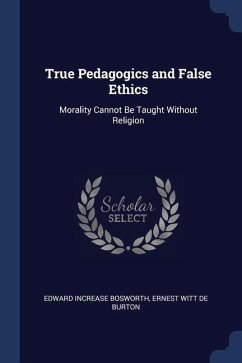 True Pedagogics and False Ethics: Morality Cannot Be Taught Without Religion - Bosworth, Edward Increase; De Burton, Ernest Witt