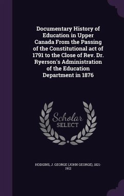 Documentary History of Education in Upper Canada From the Passing of the Constitutional act of 1791 to the Close of Rev. Dr. Ryerson's Administration - Hodgins, J. George