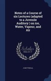 Notes of a Course of six Lectures (adapted to a Juvenile Auditory ) on ice, Water, Vapour, and Air