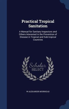 Practical Tropical Sanitation: A Manual for Sanitary Inspectors and Others Interested in the Prevention of Disease in Tropical and Sub-tropical Count - Muirhead, W. Alexander