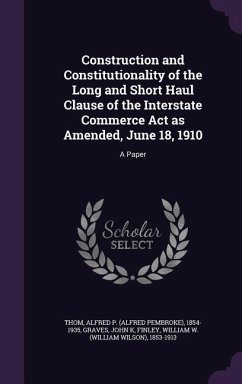 Construction and Constitutionality of the Long and Short Haul Clause of the Interstate Commerce Act as Amended, June 18, 1910: A Paper - Thom, Alfred P.; Graves, John K.; Finley, William W.