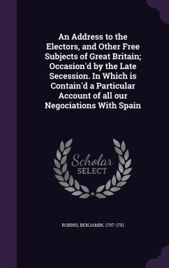 An Address to the Electors, and Other Free Subjects of Great Britain; Occasion'd by the Late Secession. In Which is Contain'd a Particular Account of - Robins, Benjamin