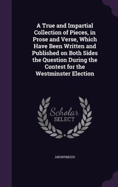 A True and Impartial Collection of Pieces, in Prose and Verse, Which Have Been Written and Published on Both Sides the Question During the Contest for the Westminster Election - Anonymous