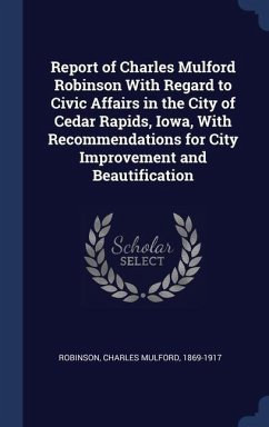 Report of Charles Mulford Robinson With Regard to Civic Affairs in the City of Cedar Rapids, Iowa, With Recommendations for City Improvement and Beaut - Robinson, Charles Mulford