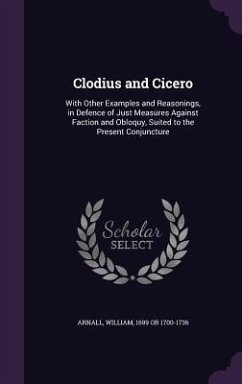 Clodius and Cicero: With Other Examples and Reasonings, in Defence of Just Measures Against Faction and Obloquy, Suited to the Present Con - Arnall, William