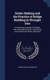 Girder-Making and the Practice of Bridge Building in Wrought Iron: Illustrated by Examples of Bridges, Pier, and Girder-Work, &C. Constructed at the S