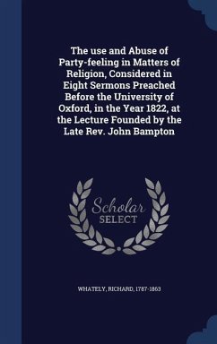 The use and Abuse of Party-feeling in Matters of Religion, Considered in Eight Sermons Preached Before the University of Oxford, in the Year 1822, at - Whately, Richard