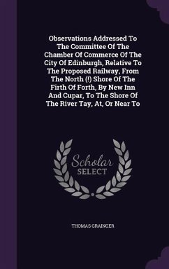 Observations Addressed To The Committee Of The Chamber Of Commerce Of The City Of Edinburgh, Relative To The Proposed Railway, From The North (!) Shore Of The Firth Of Forth, By New Inn And Cupar, To The Shore Of The River Tay, At, Or Near To - Grainger, Thomas