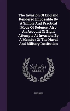 The Invasion Of England Rendered Impossible By A Simple And Practical Mode Of Defence, Also An Account Of Eight Attempts At Invasion, By A Member Of The Naval And Military Institution