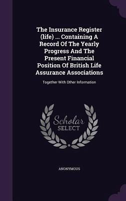 The Insurance Register (life) ... Containing A Record Of The Yearly Progress And The Present Financial Position Of British Life Assurance Associations The Insurance Register (life) ... Containing A Record Of The Yearly Progress And The Present Financial Position Of British Life Assurance Associations